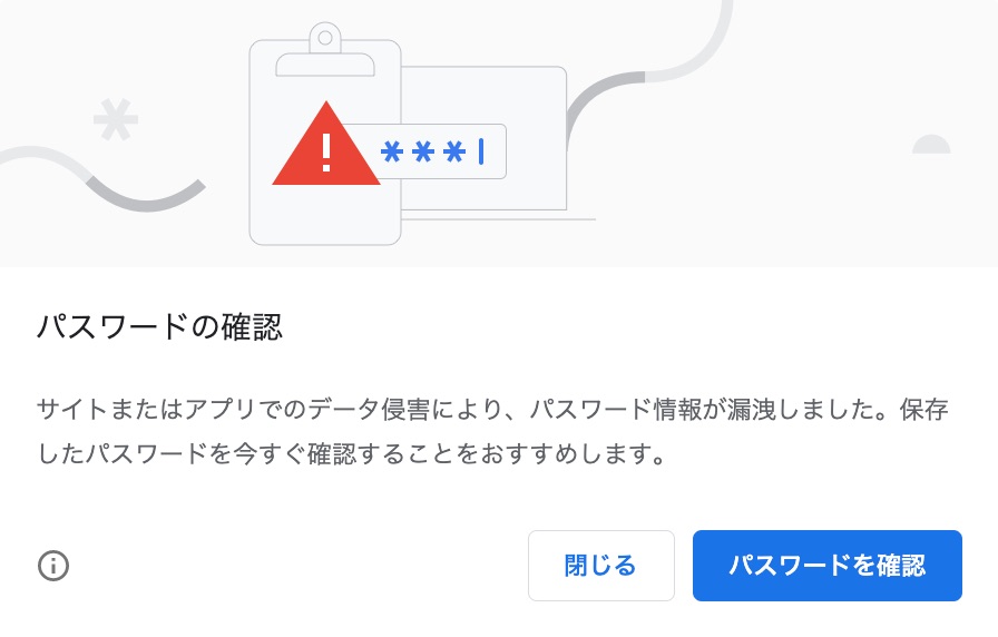 パスワードの確認 サイトまたはアプリでのデータ侵害により、パスワード情報が漏洩しました。保存したパスワードを今すぐ確認することをオススメします。